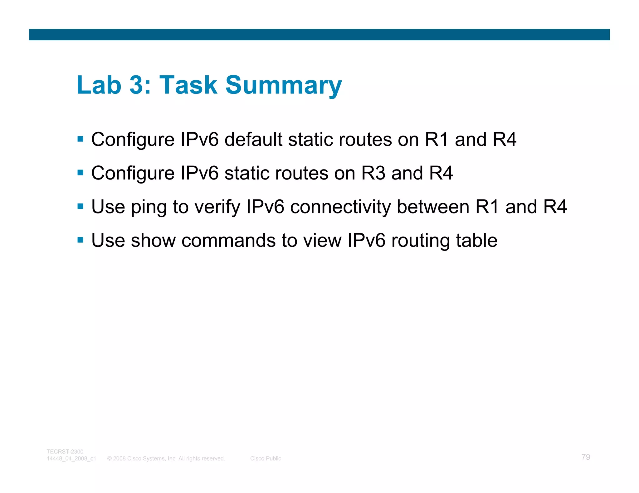 Lab 3: Task Summary

              Configure IPv6 default static routes on R1 and R4
              Configure IPv6 static routes on R3 and R4
              Use ping to verify IPv6 connectivity between R1 and R4
              Use show commands to view IPv6 routing table




TECRST-2300
14448_04_2008_c1   © 2008 Cisco Systems, Inc. All rights reserved.   Cisco Public   79
 
