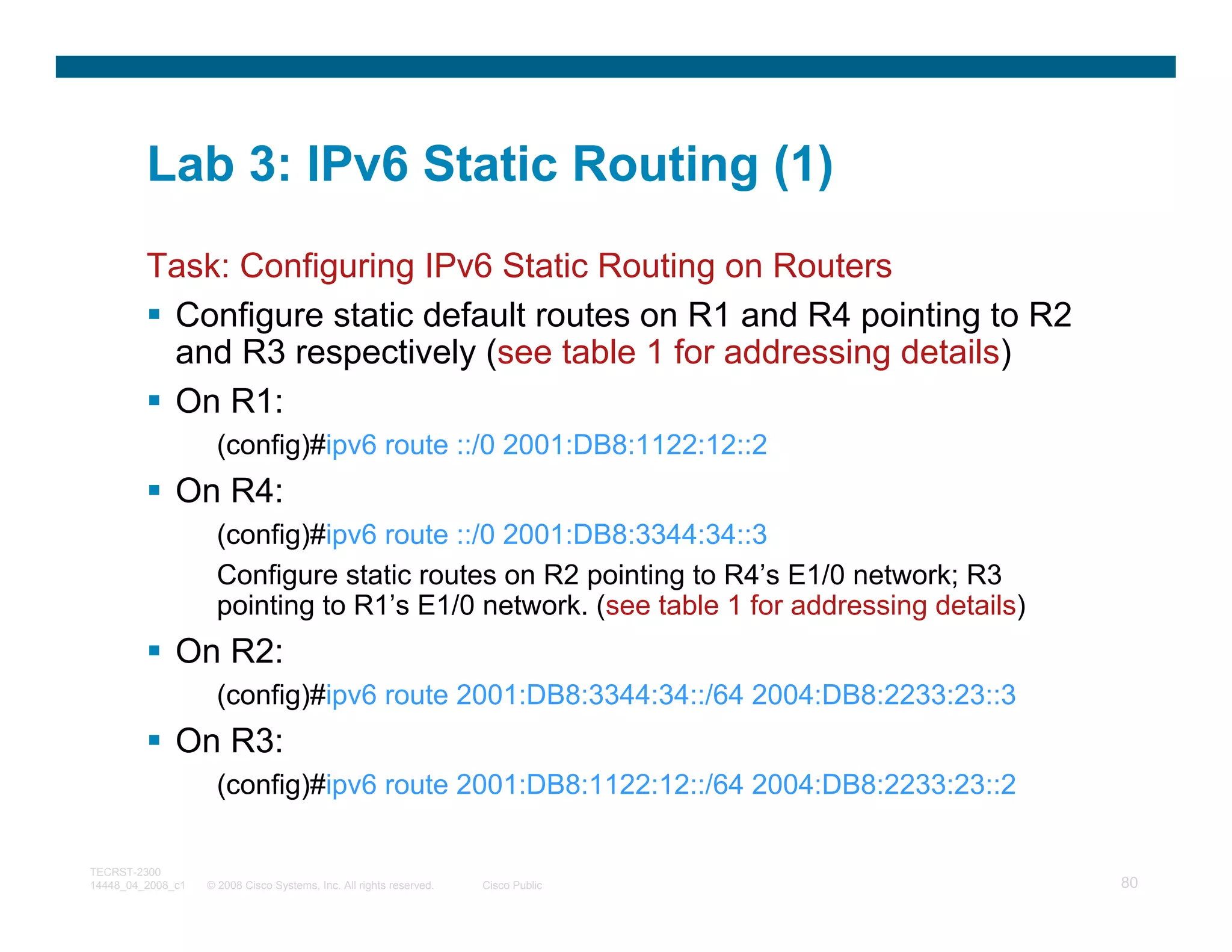 Lab 3: IPv6 Static Routing (1)
         Task: Configuring IPv6 Static Routing on Routers
          Configure static default routes on R1 and R4 pointing to R2
          and R3 respectively (see table 1 for addressing details)
          On R1:
                     (config)#ipv6 route ::/0 2001:DB8:1122:12::2
              On R4:
                     (config)#ipv6 route ::/0 2001:DB8:3344:34::3
                     Configure static routes on R2 pointing to R4’s E1/0 network; R3
                     pointing to R1’s E1/0 network. (see table 1 for addressing details)
              On R2:
                     (config)#ipv6 route 2001:DB8:3344:34::/64 2004:DB8:2233:23::3
              On R3:
                     (config)#ipv6 route 2001:DB8:1122:12::/64 2004:DB8:2233:23::2

TECRST-2300
14448_04_2008_c1   © 2008 Cisco Systems, Inc. All rights reserved.   Cisco Public          80
 