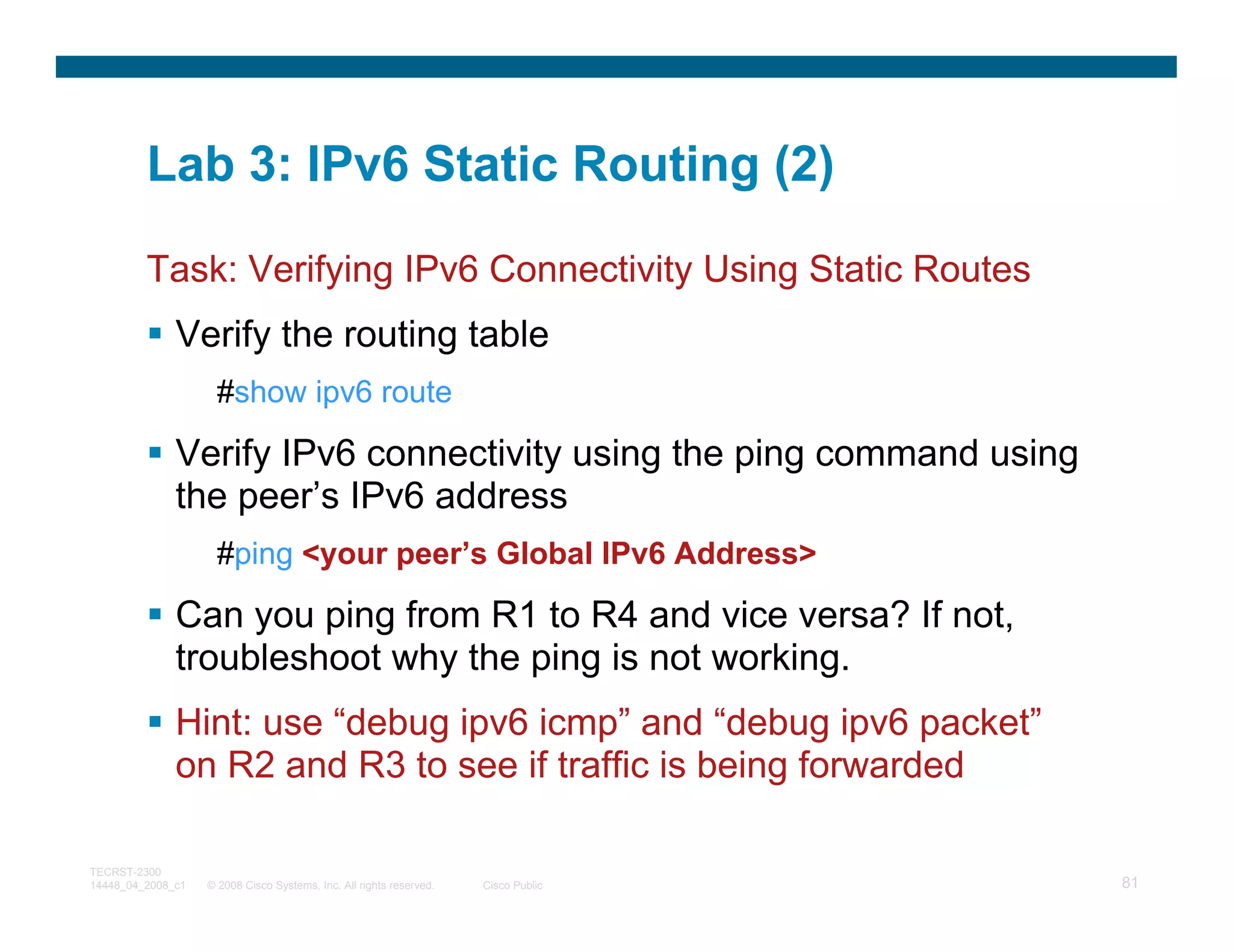 Lab 3: IPv6 Static Routing (2)

         Task: Verifying IPv6 Connectivity Using Static Routes
              Verify the routing table
                     #show ipv6 route

              Verify IPv6 connectivity using the ping command using
              the peer’s IPv6 address
                     #ping <your peer’s Global IPv6 Address>

              Can you ping from R1 to R4 and vice versa? If not,
              troubleshoot why the ping is not working.
              Hint: use “debug ipv6 icmp” and “debug ipv6 packet”
              on R2 and R3 to see if traffic is being forwarded

TECRST-2300
14448_04_2008_c1   © 2008 Cisco Systems, Inc. All rights reserved.   Cisco Public   81
 