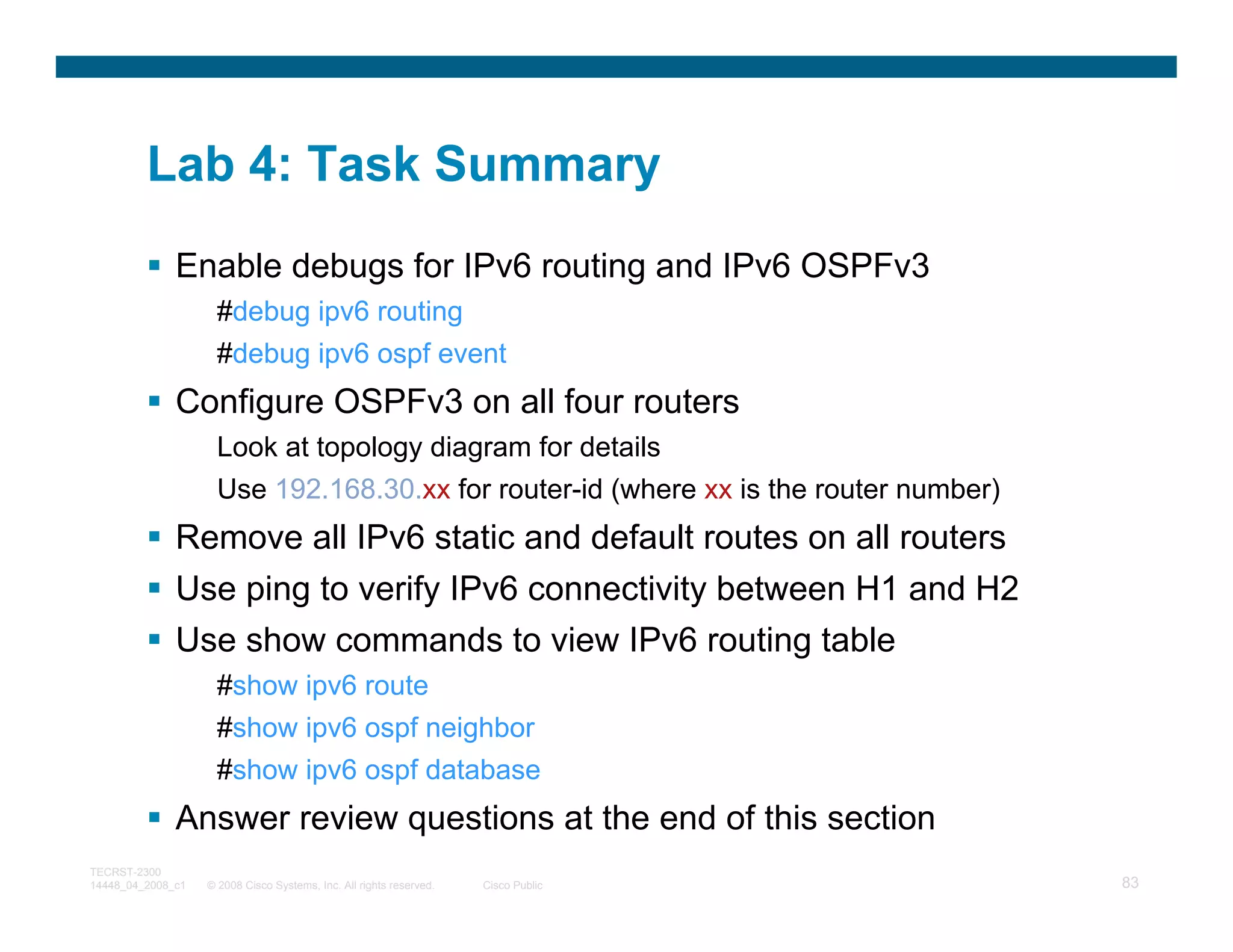Lab 4: Task Summary
              Enable debugs for IPv6 routing and IPv6 OSPFv3
                     #debug ipv6 routing
                     #debug ipv6 ospf event
              Configure OSPFv3 on all four routers
                     Look at topology diagram for details
                     Use 192.168.30.xx for router-id (where xx is the router number)
              Remove all IPv6 static and default routes on all routers
              Use ping to verify IPv6 connectivity between H1 and H2
              Use show commands to view IPv6 routing table
                     #show ipv6 route
                     #show ipv6 ospf neighbor
                     #show ipv6 ospf database
              Answer review questions at the end of this section
TECRST-2300
14448_04_2008_c1   © 2008 Cisco Systems, Inc. All rights reserved.   Cisco Public      83
 