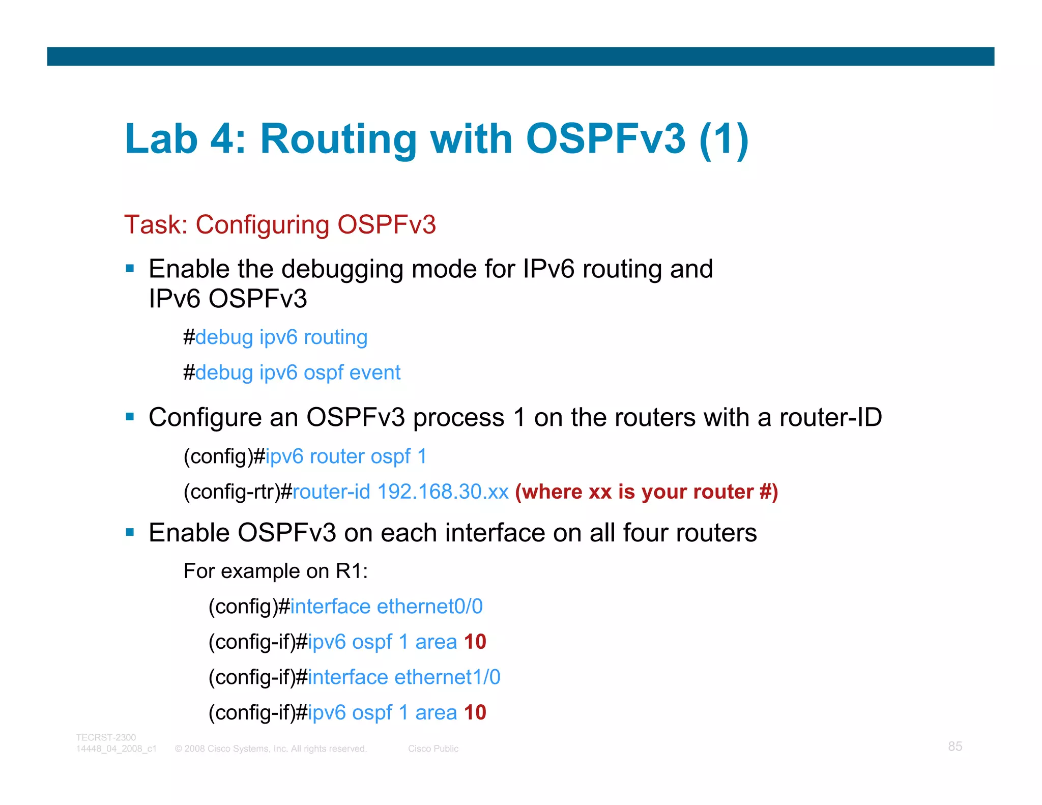 Lab 4: Routing with OSPFv3 (1)
         Task: Configuring OSPFv3
              Enable the debugging mode for IPv6 routing and
              IPv6 OSPFv3
                     #debug ipv6 routing
                     #debug ipv6 ospf event

              Configure an OSPFv3 process 1 on the routers with a router-ID
                     (config)#ipv6 router ospf 1
                     (config-rtr)#router-id 192.168.30.xx (where xx is your router #)

              Enable OSPFv3 on each interface on all four routers
                     For example on R1:
                           (config)#interface ethernet0/0
                           (config-if)#ipv6 ospf 1 area 10
                           (config-if)#interface ethernet1/0
                           (config-if)#ipv6 ospf 1 area 10
TECRST-2300
14448_04_2008_c1   © 2008 Cisco Systems, Inc. All rights reserved.   Cisco Public       85
 