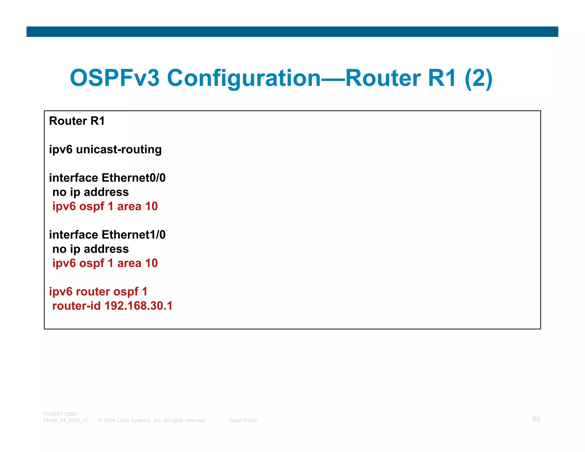 OSPFv3 Configuration—Router R1 (2)
  Router R1

  ipv6 unicast-routing

  interface Ethernet0/0
   no ip address
   ipv6 ospf 1 area 10

  interface Ethernet1/0
   no ip address
   ipv6 ospf 1 area 10

  ipv6 router ospf 1
   router-id 192.168.30.1




TECRST-2300
14448_04_2008_c1   © 2008 Cisco Systems, Inc. All rights reserved.   Cisco Public   86
 