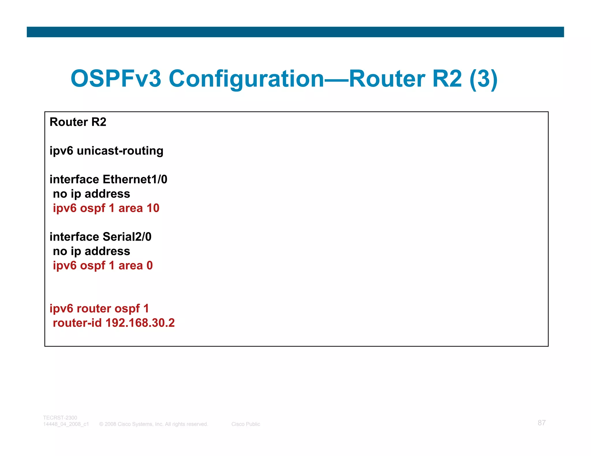 OSPFv3 Configuration—Router R2 (3)
  Router R2

  ipv6 unicast-routing

  interface Ethernet1/0
   no ip address
   ipv6 ospf 1 area 10

  interface Serial2/0
   no ip address
   ipv6 ospf 1 area 0


  ipv6 router ospf 1
   router-id 192.168.30.2




TECRST-2300
14448_04_2008_c1   © 2008 Cisco Systems, Inc. All rights reserved.   Cisco Public   87
 