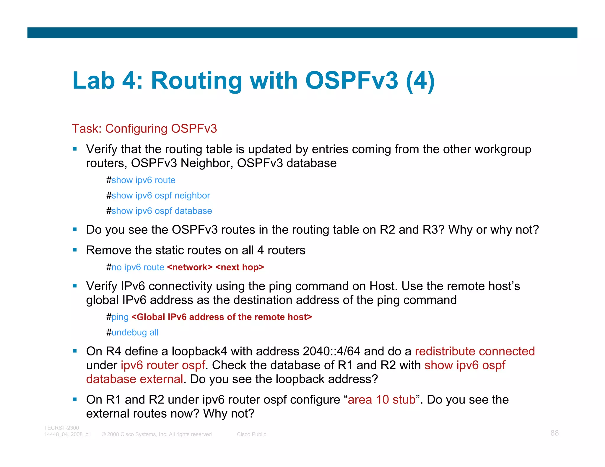 Lab 4: Routing with OSPFv3 (4)
         Task: Configuring OSPFv3
              Verify that the routing table is updated by entries coming from the other workgroup
              routers, OSPFv3 Neighbor, OSPFv3 database
                     #show ipv6 route
                     #show ipv6 ospf neighbor
                     #show ipv6 ospf database

              Do you see the OSPFv3 routes in the routing table on R2 and R3? Why or why not?
              Remove the static routes on all 4 routers
                     #no ipv6 route <network> <next hop>

              Verify IPv6 connectivity using the ping command on Host. Use the remote host’s
              global IPv6 address as the destination address of the ping command
                     #ping <Global IPv6 address of the remote host>
                     #undebug all

              On R4 define a loopback4 with address 2040::4/64 and do a redistribute connected
              under ipv6 router ospf. Check the database of R1 and R2 with show ipv6 ospf
              database external. Do you see the loopback address?
              On R1 and R2 under ipv6 router ospf configure “area 10 stub”. Do you see the
              external routes now? Why not?
TECRST-2300
14448_04_2008_c1   © 2008 Cisco Systems, Inc. All rights reserved.   Cisco Public                   88
 