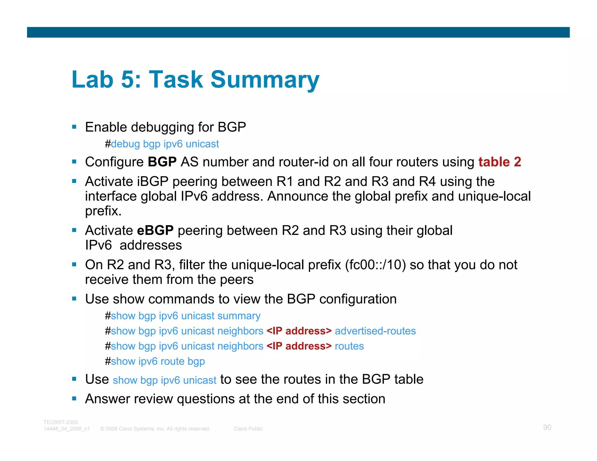 Lab 5: Task Summary
              Enable debugging for BGP
                     #debug bgp ipv6 unicast
              Configure BGP AS number and router-id on all four routers using table 2
              Activate iBGP peering between R1 and R2 and R3 and R4 using the
              interface global IPv6 address. Announce the global prefix and unique-local
              prefix.
              Activate eBGP peering between R2 and R3 using their global
              IPv6 addresses
              On R2 and R3, filter the unique-local prefix (fc00::/10) so that you do not
              receive them from the peers
              Use show commands to view the BGP configuration
                     #show bgp ipv6 unicast summary
                     #show bgp ipv6 unicast neighbors <IP address> advertised-routes
                     #show bgp ipv6 unicast neighbors <IP address> routes
                     #show ipv6 route bgp
              Use show bgp ipv6 unicast to see the routes in the BGP table
              Answer review questions at the end of this section
TECRST-2300
14448_04_2008_c1   © 2008 Cisco Systems, Inc. All rights reserved.   Cisco Public           90
 