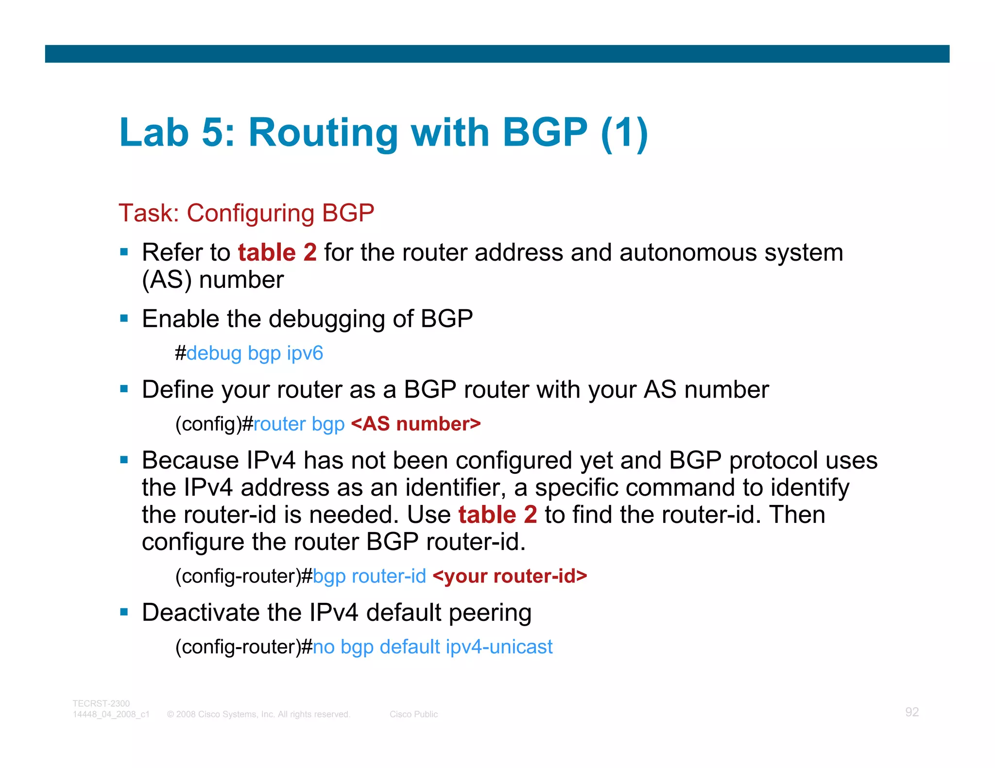 Lab 5: Routing with BGP (1)
         Task: Configuring BGP
              Refer to table 2 for the router address and autonomous system
              (AS) number
              Enable the debugging of BGP
                     #debug bgp ipv6
              Define your router as a BGP router with your AS number
                     (config)#router bgp <AS number>
              Because IPv4 has not been configured yet and BGP protocol uses
              the IPv4 address as an identifier, a specific command to identify
              the router-id is needed. Use table 2 to find the router-id. Then
              configure the router BGP router-id.
                     (config-router)#bgp router-id <your router-id>
              Deactivate the IPv4 default peering
                     (config-router)#no bgp default ipv4-unicast

TECRST-2300
14448_04_2008_c1   © 2008 Cisco Systems, Inc. All rights reserved.   Cisco Public   92
 