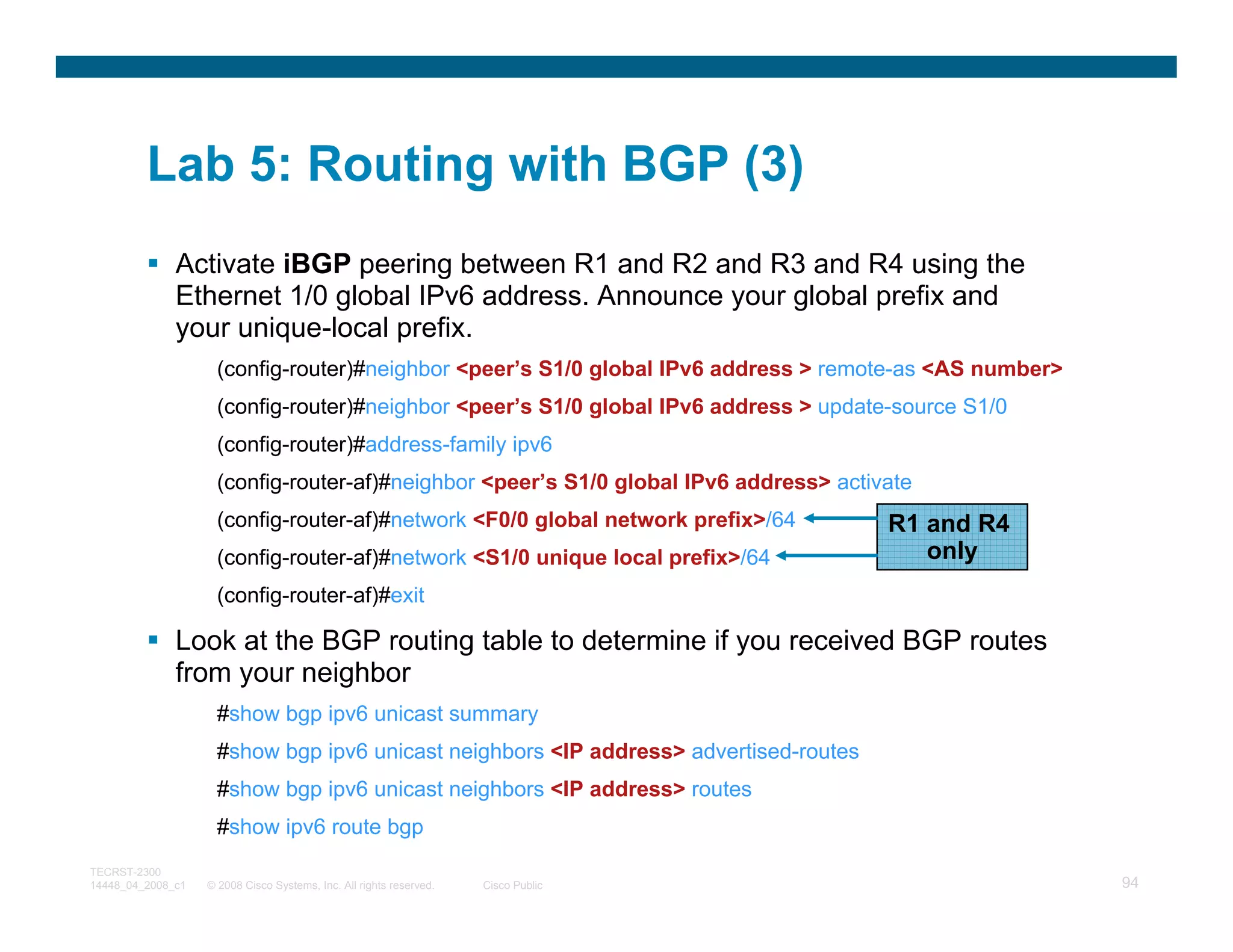 Lab 5: Routing with BGP (3)
              Activate iBGP peering between R1 and R2 and R3 and R4 using the
              Ethernet 1/0 global IPv6 address. Announce your global prefix and
              your unique-local prefix.
                     (config-router)#neighbor <peer’s S1/0 global IPv6 address > remote-as <AS number>
                     (config-router)#neighbor <peer’s S1/0 global IPv6 address > update-source S1/0
                     (config-router)#address-family ipv6
                     (config-router-af)#neighbor <peer’s S1/0 global IPv6 address> activate
                     (config-router-af)#network <F0/0 global network prefix>/64         R1 and R4
                     (config-router-af)#network <S1/0 unique local prefix>/64              only
                     (config-router-af)#exit

              Look at the BGP routing table to determine if you received BGP routes
              from your neighbor
                     #show bgp ipv6 unicast summary
                     #show bgp ipv6 unicast neighbors <IP address> advertised-routes
                     #show bgp ipv6 unicast neighbors <IP address> routes
                     #show ipv6 route bgp
TECRST-2300
14448_04_2008_c1   © 2008 Cisco Systems, Inc. All rights reserved.   Cisco Public                        94
 