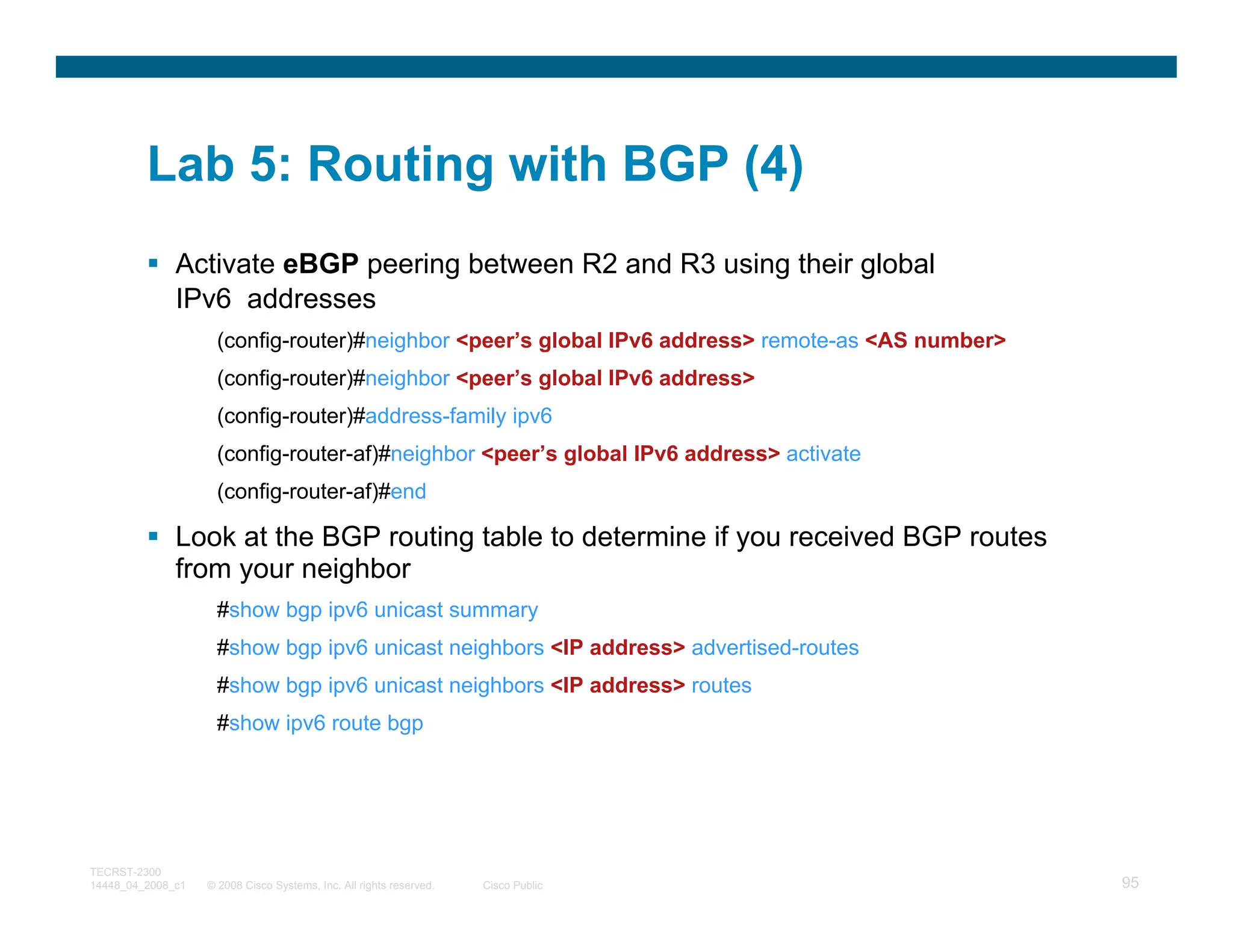 Lab 5: Routing with BGP (4)
              Activate eBGP peering between R2 and R3 using their global
              IPv6 addresses
                     (config-router)#neighbor <peer’s global IPv6 address> remote-as <AS number>
                     (config-router)#neighbor <peer’s global IPv6 address>
                     (config-router)#address-family ipv6
                     (config-router-af)#neighbor <peer’s global IPv6 address> activate
                     (config-router-af)#end

              Look at the BGP routing table to determine if you received BGP routes
              from your neighbor
                     #show bgp ipv6 unicast summary
                     #show bgp ipv6 unicast neighbors <IP address> advertised-routes
                     #show bgp ipv6 unicast neighbors <IP address> routes
                     #show ipv6 route bgp




TECRST-2300
14448_04_2008_c1   © 2008 Cisco Systems, Inc. All rights reserved.   Cisco Public                  95
 