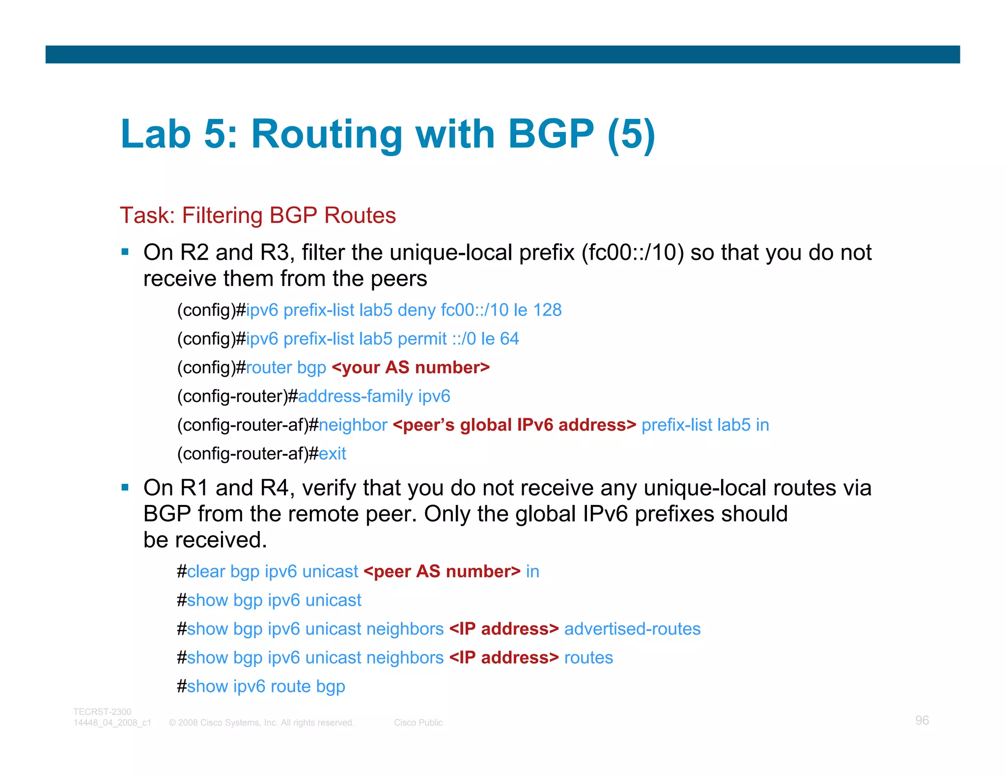 Lab 5: Routing with BGP (5)
         Task: Filtering BGP Routes
              On R2 and R3, filter the unique-local prefix (fc00::/10) so that you do not
              receive them from the peers
                     (config)#ipv6 prefix-list lab5 deny fc00::/10 le 128
                     (config)#ipv6 prefix-list lab5 permit ::/0 le 64
                     (config)#router bgp <your AS number>
                     (config-router)#address-family ipv6
                     (config-router-af)#neighbor <peer’s global IPv6 address> prefix-list lab5 in
                     (config-router-af)#exit

              On R1 and R4, verify that you do not receive any unique-local routes via
              BGP from the remote peer. Only the global IPv6 prefixes should
              be received.
                     #clear bgp ipv6 unicast <peer AS number> in
                     #show bgp ipv6 unicast
                     #show bgp ipv6 unicast neighbors <IP address> advertised-routes
                     #show bgp ipv6 unicast neighbors <IP address> routes
                     #show ipv6 route bgp
TECRST-2300
14448_04_2008_c1   © 2008 Cisco Systems, Inc. All rights reserved.   Cisco Public                   96
 