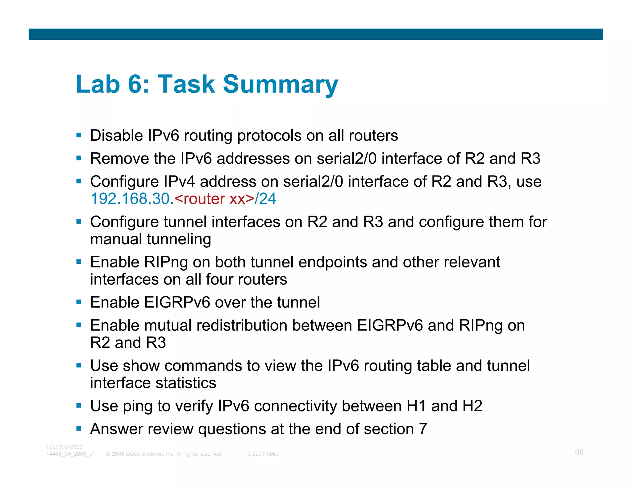 Lab 6: Task Summary
              Disable IPv6 routing protocols on all routers
              Remove the IPv6 addresses on serial2/0 interface of R2 and R3
              Configure IPv4 address on serial2/0 interface of R2 and R3, use
              192.168.30.<router xx>/24
              Configure tunnel interfaces on R2 and R3 and configure them for
              manual tunneling
              Enable RIPng on both tunnel endpoints and other relevant
              interfaces on all four routers
              Enable EIGRPv6 over the tunnel
              Enable mutual redistribution between EIGRPv6 and RIPng on
              R2 and R3
              Use show commands to view the IPv6 routing table and tunnel
              interface statistics
              Use ping to verify IPv6 connectivity between H1 and H2
              Answer review questions at the end of section 7
TECRST-2300
14448_04_2008_c1   © 2008 Cisco Systems, Inc. All rights reserved.   Cisco Public   98
 
