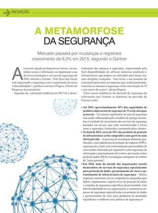 inovação
Mercado passará por mudanças e registrará
crescimento de 8,2% em 2015, segundo o Gartner
A METAMORFOSE
DA SEGURANÇA
A
crescente adoção de dispositivos móveis, nuvem,
mídias sociais e informação vai impulsionar o uso
de novas tecnologias e serviços de segurança até
2016, informa o Gartner. “Este Nexo das Forças
está impactando a segurança com o surgimento de novas
vulnerabilidades”, justifica Lawrence Pingree, Diretor de
Pesquisas da consultoria.
Segundo ele, a principal tendência em 2013 foi a demo-
cratização das ameaças à segurança, impulsionada pela
fácil disponibilidade de software malicioso (malware) e
infraestrutura, que podem ser utilizados para lançar ata-
ques dirigidos avançados. “Isso levou a um aumento da
conscientização entre as empresas que, tradicionalmente,
tratariam as ameaças à segurança como uma função de TI
e um centro de custos”, afirma Pingree.
Entre outras tendências do mercado de segurança da
informação que formam as hipóteses da previsão do
Gartner estão:
• Até 2015, aproximadamente 10% das capacidades de
produtos empresariais de segurança de TI serão entregues
na nuvem – Um número significativo do setor de segurança
está sendo influenciado pelos modelos de entrega recente.
Isso é resultado do crescimento dos serviços de segurança
baseados em nuvem, que estão transformando a forma
como a segurança é fornecida e consumida pelos clientes.
• No final de 2015, cerca de 30% dos produtos de proteção
de infraestrutura serão comprados como parte de uma
oferta privada – A presença de tecnologias altamente qua-
lificadas, como plataforma de proteção de endpoint (EPP) e
segurança de e-mail, será contrastada por oportunidades de
crescimento oferecidas por segmentos como segurança da
informação e gerenciamento de eventos, prevenção contra
perda de dados (DLP) e tecnologias emergentes no âmbito
da “outra garantia”.
• Em 2018, mais da metade das organizações usarão
fornecedores de serviços de segurança especializados
para proteção de dados, gerenciamento de riscos e ge-
renciamento de infraestrutura de segurança – Muitas
empresas continuam sem as competências adequadas para
definir, implementar e operar níveis de proteção de dados
e controles de segurança específicos de privacidade. Esta
falta de habilidade leva as organizações a contratarem em-
presas de segurança especializadas em proteção de dados
e gerenciamento de risco para atenderem às demandas
regulatórias e melhorar suas políticas de segurança.
10_INOVACAO_[Seguranca1].indd 10 08/12/2014 10:35:55
 