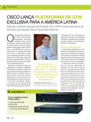 inovação
12
Solução combina licenças de Firewall, IPS e VPN e inclui assinatura de
três anos da solução Cisco Cloud Web Security
CISCO LANÇA PLATAFORMA DE UTM
EXCLUSIVA PARA A AMÉRICA LATINA
O
mercado latino americano
de UTM (Unified Threat
Management) representa
atualmente cerca de US$
350 milhões, segundo estudo da IDC.
Nos últimos anos, este tipo de solução
ganhou market share devido ao baixo
custo e à flexibilidade de recursos e
configuração. Um comportamento que
levou a Cisco a desenvolver e lançar
com exclusividade na região o novo Ap-
pliance Cisco UTM, uma combinação
de licenças de Firewall, IPS e VPN, que
inclui assinatura de três anos da solução
Cisco Cloud Web Security.
Baseado na reconhecida solução de
Integrated Services Router, o Appliance
UTM integra as melhores soluções de
segurança para proteger empresas de
todos os portes e suas filiais contra as
ameaças atuais, através de um único
equipamento e com um valor fixo, in-
cluindo hardware e todas as licenças.
A previsão é que Brasil e México
juntos gerem receita aproximada de
US$ 100 milhões nesta área em 2015.
A liderança da Cisco, não apenas no
mercado de segurança, mas também de
roteamento e segmentos de comutação
na região, viabilizou o desenvolvimento
do Cisco UTM Solution.
Serviços gerenciados
A estratégia da companhia traz como
diferencial a capacidade de adicionar ser-
viços no mesmo hardware, que integra:
UCS Express (servidor com VMware
instalado), Gerente de Colaboração (para
VoIP e videoconferência) e Controladores
(sem fio, para acesso com mobilidade).
A fabricante planeja estimular a
oferta de serviços gerenciados de
segurança por meio da sua rede de
parceiros. Segundo Ghassan Dreibi
Junior, Gerente de Desenvolvimento e
Negócios de Segurança da Cisco Amé-
rica Latina, a expectativa da Cisco é
captar 10% de participação no mercado
de segurança latino-americano já no
primeiro ano de comercialização da
plataforma e 15% no segundo ano.
“Este novo mercado representa uma
enorme oportunidade para a Cisco”,
finaliza o executivo.
1•Licenças de Firewall
2•IPS e VPN
3•Assinatura de três anos do
Cisco Cloud Web Security
à LANÇAMENTO
O novo Appliance Cisco
UTM combina:
“A expectativa da
Cisco é captar 10% de
participação no mercado
de segurança na América
Latina já no primeiro ano
de comercialização
da plataforma”
Ghassan Dreibi Junior, Gerente
de Desenvolvimento e Negócios de
Segurança da Cisco América Latina
12_INOVACAO_[Seguranca2].indd 12 08/12/2014 10:39:14
 