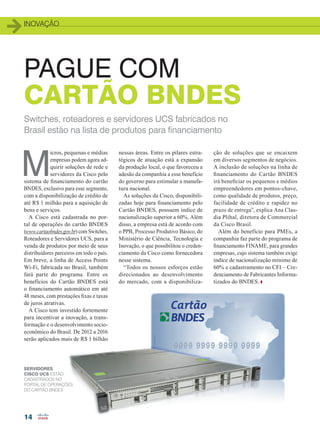 inovação
14
PAGUE COM
CARTÃO BNDES
M
icros, pequenas e médias
empresas podem agora ad-
quirir soluções de rede e
servidores da Cisco pelo
sistema de financiamento do cartão
BNDES, exclusivo para esse segmento,
com a disponibilização de crédito de
até R$ 1 milhão para a aquisição de
bens e serviços.
A Cisco está cadastrada no por-
tal de operações do cartão BNDES
(www.cartaobndes.gov.br) com Switches,
Roteadores e Servidores UCS, para a
venda de produtos por meio de seus
distribuidores parceiros em todo o país.
Em breve, a linha de Access Points
Wi-Fi, fabricada no Brasil, também
fará parte do programa. Entre os
benefícios do Cartão BNDES está
o financiamento automático em até
48 meses, com prestações fixas e taxas
de juros atrativas.
A Cisco tem investido fortemente
para incentivar a inovação, a trans-
formação e o desenvolvimento socio-
econômico do Brasil. De 2012 a 2016
serão aplicados mais de R$ 1 bilhão
ção de soluções que se encaixem
em diversos segmentos de negócios.
A inclusão de soluções na linha de
financiamento do Cartão BNDES
irá beneficiar os pequenos e médios
empreendedores em pontos-chave,
como qualidade de produtos, preço,
facilidade de crédito e rapidez no
prazo de entrega”, explica Ana Clau-
dia Plihal, diretora de Commercial
da Cisco Brasil.
Além do benefício para PMEs, a
companhia faz parte do programa de
financiamento FINAME, para grandes
empresas, cujo sistema também exige
índice de nacionalização mínimo de
60% e cadastramento no CFI – Cre-
denciamento de Fabricantes Informa-
tizados do BNDES.
Switches, roteadores e servidores UCS fabricados no
Brasil estão na lista de produtos para financiamento
nessas áreas. Entre os pilares estra-
tégicos de atuação está a expansão
da produção local, o que favoreceu a
adesão da companhia a esse benefício
do governo para estimular a manufa-
tura nacional.
As soluções da Cisco, disponibili-
zadas hoje para financiamento pelo
Cartão BNDES, possuem índice de
nacionalização superior a 60%. Além
disso, a empresa está de acordo com
o PPB, Processo Produtivo Básico, do
Ministério de Ciência, Tecnologia e
Inovação, o que possibilitou o creden-
ciamento da Cisco como fornecedora
nesse sistema.
“Todos os nossos esforços estão
direcionados ao desenvolvimento
do mercado, com a disponibiliza-
servidores
cisco ucs estão
cadastrados no
Portal de Operações
do Cartão BNDES
14_INOVACAO_[CISCO-UCS].indd 14 08/12/2014 10:40:36
 