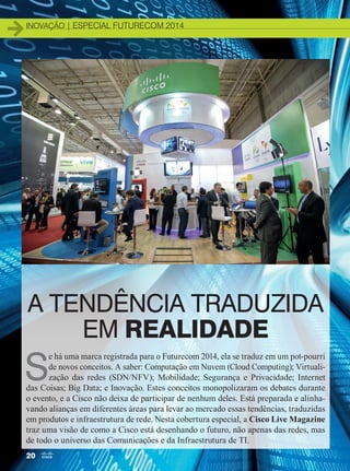 inovação | ESPECIAL FUTURECOM 2014inovação | ESPECIAL FUTURECOM 2014
A TENDÊNCIA TRADUZIDA
EM REALIDADE
S
e há uma marca registrada para o Futurecom 2014, ela se traduz em um pot-pourri
de novos conceitos. A saber: Computação em Nuvem (Cloud Computing); Virtuali­
zação das redes (SDN/NFV); Mobilidade; Segurança e Privacidade; Internet
das Coisas; Big Data; e Inovação. Estes conceitos monopolizaram os debates durante
o evento, e a Cisco não deixa de participar de nenhum deles. Está preparada e alinha-
vando alianças em diferentes áreas para levar ao mercado essas tendências, traduzidas
em produtos e infraestrutura de rede. Nesta cobertura especial, a Cisco Live Magazine
traz uma visão de como a Cisco está desenhando o futuro, não apenas das redes, mas
de todo o universo das Comunicações e da Infraestrutura de TI.
20
20-27_INOVACAO_[Futurecom].indd 20 08/12/2014 11:01:59
 