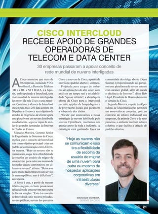 21
A
Cisco anunciou que mais de
30 empresas, incluindo PT/O,
no Brasil, a Deutsche Telekom
(DT), a BT, a NTT DATA, e a Equi-
nix, estão apoiando a Intercloud, uma
rede mundial de nuvens interligadas
desenvolvida pela Cisco e seus parcei-
ros. Com isso, o alcance da Intercloud
cresce para mais 250 data centers em
50 países e favorece seu objetivo de
atender às exigências de clientes para
uma plataforma em nuvem distribuída
mundialmente, segura e capaz de aten-
der às grandes demandas da Internet
de Todas as Coisas.
Marcelo Moreira, Gerente Sênior
de Engenharia de Sistemas da Cisco,
explica que o conceito de Intercloud
tem como objetivo principal criar um
padrão de comunicação entre diferen-
tes nuvens. “Hoje as nuvens não se
comunicam, o que tira a flexibilidade
de escolha do usuário de migrar de
uma nuvem para outra ou mesmo de
hospedar dados corporativos em di-
ferentes nuvens”, afirma. “Brinca-se
que é muito fácil entrar em um serviço
de nuvem pública, mas é difícil sair”,
acrescenta.
A ideia é que, a partir de nuvens
híbridas seguras, o cliente possa mover
aplicações de uma nuvem para outra
de forma simples. “Este é o conceito
de Intercloud: unir nuvens privadas,
nuvens públicas, nuvens dos parceiros
Cisco e a nuvem da Cisco, a partir de
interfaces e padrões abertos”, sentencia.
Projetada para cargas de traba-
lho de aplicações de alto valor, com
análises em tempo real e escalabili-
dade “quase infinita”, a abordagem
aberta da Cisco para a Intercloud
permite opções de hospedagens e
de provedores locais que garantem
a soberania dos dados.
“Desde que anunciamos a nossa
estratégia de nuvem habilitada pelo
sistema OpenStack, recebemos um
grande apoio de toda a indústria. A
estratégia está ganhando força na
comunidade de código aberto (Open
Source) e proporcionando aos parcei-
ros uma plataforma de nuvem potente
com alcance global, além de escala
e eficiência de Internet”, disse Rob
Lloyd, Presidente de Desenvolvimento
e Vendas da Cisco.
Segundo Moreira, o apoio das Ope-
radoras de Telecomunicações permitirá
um novo salto ao conceito, pois, ao
contrário do esforço individual das
empresas, da própria Cisco e de seus
parceiros, o ambiente receberá esforço
coletivo, o que facilita a criação de
padrões abertos.
CISCO INTERCLOUD
RECEBE APOIO DE GRANDES
OPERADORAS DE
TELECOM E DATA CENTER
30 empresas passaram a apoiar conceito de
rede mundial de nuvens interligadas
“Hoje as nuvens não
se comunicam e isso
tira a flexibilidade
de escolha do
usuário de migrar
de uma nuvem para
outra ou mesmo de
hospedar aplicações
corporativas em
infraestruturas
diversas”
Marcelo Moreira,
Gerente da Cisco
20-27_INOVACAO_[Futurecom].indd 21 09/12/2014 12:08:27
 