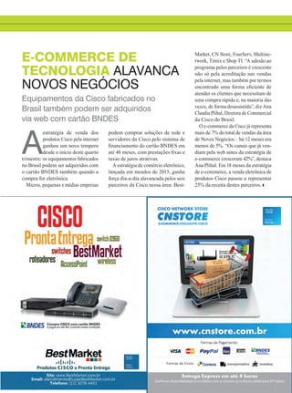 Equipamentos da Cisco fabricados no
Brasil também podem ser adquiridos
via web com cartão BNDES
E-COMMERCE DE
TECNOLOGIA ALAVANCA
NOVOS NEGÓCIOS
A
estratégia de venda dos
produtos Cisco pela internet
ganhou um novo tempero
desde o início deste quarto
trimestre: os equipamentos fabricados
no Brasil podem ser adquiridos com
o cartão BNDES também quando a
compra for eletrônica.
Micros, pequenas e médias empresas
podem comprar soluções de rede e
servidores da Cisco pelo sistema de
financiamento do cartão BNDES em
até 48 meses, com prestações fixas e
taxas de juros atrativas.
A estratégia de comércio eletrônico,
lançada em meados de 2013, ganha
força dia-a-dia alavancada pelos seis
parceiros da Cisco nessa área: Best-
Market, CN Store, FourServ, Multine-
twork, Timix e Shop TI. “A adesão ao
programa pelos parceiros é crescente
não só pela acreditação nas vendas
pela internet, mas também por termos
encontrado uma forma eficiente de
atender os clientes que necessitam de
uma compra rápida e, na maioria das
vezes, de forma desassistida”, diz Ana
Claudia Plihal, Diretora de Commercial
da Cisco do Brasil.
O e-commerce da Cisco já representa
mais de 7% do total de vendas da área
de Novos Negócios – há 12 meses era
menos de 5%. “Os canais que já ven-
diam pela web antes da estratégia de
e-commerce cresceram 42%”, destaca
Ana Plihal. Em 18 meses da estratégia
de e-commerce, a venda eletrônica de
produtos Cisco passou a representar
25% da receita destes parceiros.
29_INOVACAO_[Ecommerce].indd 29 08/12/2014 11:06:24
 