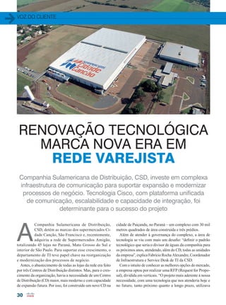 voz do cliente
30
A
Companhia Sulamericana de Distribuição,
CSD, detém as marcas dos supermercados Ci-
dade Canção, São Francisco e, recentemente,
adquiriu a rede de Supermercados Amigão,
totalizando 45 lojas no Paraná, Mato Grosso do Sul e
interior de São Paulo. Para suportar esse crescimento, o
departamento de TI teve papel chave na reorganização
e modernização dos processos de negócio.
Antes, o abastecimento de todas as lojas da rede era feito
por três Centros de Distribuição distintos. Mas, para o cres-
cimento da organização, havia a necessidade de um Centro
de Distribuição (CD) maior, mais moderno e com capacidade
de expansão futura. Por isso, foi construído um novo CD na
cidade de Paiçandu, no Paraná – um complexo com 30 mil
metros quadrados de área construída e três prédios.
Além de atender à governança do complexo, a área de
tecnologia se viu com mais um desafio: “definir o padrão
tecnológico que seria o divisor de águas da companhia para
os próximos anos, atendendo, além do CD, todas as unidades
da empresa”, explica Fabrício Rocha Alexandre, Coordenador
de Infraestrutura e Service Desk de TI da CSD.
Com o intuito de conhecer as melhores opções do mercado,
a empresa optou por realizar uma RFP (Request for Propo-
sal), dividida em verticais. “O projeto mais aderente à nossa
necessidade, com uma tecnologia que nos atenderia hoje e
no futuro, tanto próximo quanto a longo prazo, utilizava
RENOVAÇÃO TECNOLÓGICA
MARCA NOVA ERA EM
REDE VAREJISTA
Companhia Sulamericana de Distribuição, CSD, investe em complexa
infraestrutura de comunicação para suportar expansão e modernizar
processos de negócio. Tecnologia Cisco, com plataforma unificada
de comunicação, escalabilidade e capacidade de integração, foi
determinante para o sucesso do projeto
30-32_VOZ DO CLIENTE_[CSD].indd 30 08/12/2014 11:40:20
 