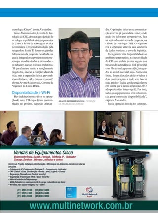 tecnologia Cisco”, conta Alexandre.
James Mommensohn, Gerente de Tec-
nologia da CSD, destaca que a junção de
tecnologia e qualidade dos equipamentos
da Cisco, a forma de abordagem técnica
e comercial e o projeto desenvolvido pela
integradora Exata TI foram os grandes
diferenciais da proposta escolhida, na
qual a integradora apresentou um pro-
jeto que atendia a todas as demandas –
switch core, acesso, wireless e telefonia.
“O que chamou muito a atenção neste
projeto foi, não só a complexidade da
rede, mas a expansão futura, prevendo
teleconferência, vídeo e outros recursos”,
afirma Aryane Mincovschi, Gerente de
Negócios da Cisco Brasil.
Disponibilidade e Wi-Fi
Havia dois pontos críticos na opera-
ção do novo CD e que foram contem-
plados no projeto, segundo Alexan-
dre. O primeiro deles era a comunica-
ção externa, já que o data center, onde
estão os softwares corporativos, fica
na sede administrativa da empresa, na
cidade de Maringá (PR). O segundo
era a operação através dos coletores
de dados wireless, o core da logística.
Para garantir alta disponibilidade ao
ambiente corporativo, a conectividade
do CD com o data center seguiu um
modelo de redundância: link principal
com fibra e backup com rádio, integra-
dos ao switch core da Cisco. Na mesma
linha, foram adotados dois switches e
dois controles para a rede sem fio em
cada prédio. “Toda a configuração levou
em conta que a nossa operação 24x7
não pode sofrer interrupção. Por isso,
todos os equipamentos têm redundân-
cia, para termos alta disponibilidade”,
explica Alexandre.
Para a operação através dos coletores,
James Mommensohn, Gerente
de Tecnologia da CSD
30-32_VOZ DO CLIENTE_[CSD].indd 31 09/12/2014 12:12:45
 