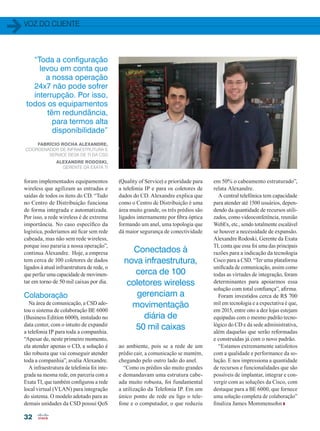 voz do cliente
32
foram implementados equipamentos
wireless que agilizam as entradas e
saídas de todos os itens do CD. “Tudo
no Centro de Distribuição funciona
de forma integrada e automatizada.
Por isso, a rede wireless é de extrema
importância. No caso específico da
logística, poderíamos até ficar sem rede
cabeada, mas não sem rede wireless,
porque isso pararia a nossa operação”,
continua Alexandre. Hoje, a empresa
tem cerca de 100 coletores de dados
ligados à atual infraestrutura de rede, o
que perfaz uma capacidade de movimen-
tar em torno de 50 mil caixas por dia.
Colaboração
Na área de comunicação, a CSD ado-
tou o sistema de colaboração BE 6000
(Business Edition 6000), instalado no
data center, com o intuito de expandir
a telefonia IP para toda a companhia.
“Apesar de, neste primeiro momento,
ela atender apenas o CD, a solução é
tão robusta que vai conseguir atender
toda a companhia”, avalia Alexandre.
A infraestrutura de telefonia foi inte-
grada na mesma rede, em parceria com a
Exata TI, que também configurou a rede
local virtual (VLAN) para integração
do sistema. O modelo adotado para as
demais unidades da CSD possui QoS
Fabrício Rocha Alexandre,
Coordenador de Infraestrutura e
Service Desk de TI da CSD
Alexandre Rodoski,
gerente da Exata TI
(Quality of Service) e prioridade para
a telefonia IP e para os coletores de
dados do CD. Alexandre explica que
como o Centro de Distribuição é uma
área muito grande, os três prédios são
ligados internamente por fibra óptica
formando um anel, uma topologia que
dá maior segurança de conectividade
em 50% o cabeamento estruturado”,
relata Alexandre.
A central telefônica tem capacidade
para atender até 1500 usuários, depen-
dendo da quantidade de recursos utili-
zados, como videoconferência, reunião
WebEx, etc., sendo totalmente escalável
se houver a necessidade de expansão.
Alexandre Rodoski, Gerente da Exata
TI, conta que essa foi uma das principais
razões para a indicação da tecnologia
Cisco para a CSD. “Ter uma plataforma
unificada de comunicação, assim como
todas as virtudes de integração, foram
determinantes para apoiarmos essa
solução com total confiança”, afirma.
Foram investidos cerca de R$ 700
mil em tecnologia e a expectativa é que,
em 2015, entre oito a dez lojas estejam
equipadas com o mesmo padrão tecno-
lógico do CD e da sede administrativa,
além daquelas que serão reformadas
e construídas já com o novo padrão.
“Estamos extremamente satisfeitos
com a qualidade e performance da so-
lução. E nos impressiona a quantidade
de recursos e funcionalidades que são
possíveis de implantar, integrar e con-
vergir com as soluções da Cisco, com
destaque para a BE 6000, que fornece
uma solução completa de colaboração”
finaliza James Mommensohn
“Toda a configuração
levou em conta que
a nossa operação
24x7 não pode sofrer
interrupção. Por isso,
todos os equipamentos
têm redundância,
para termos alta
disponibilidade”
Conectados à
nova infraestrutura,
cerca de 100
coletores wireless
gerenciam a
movimentação
diária de
50 mil caixas
ao ambiente, pois se a rede de um
prédio cair, a comunicação se mantém,
chegando pelo outro lado do anel.
“Como os prédios são muito grandes
e demandavam uma estrutura cabe-
ada muito robusta, foi fundamental
a utilização da Telefonia IP. Em um
único ponto de rede eu ligo o tele-
fone e o computador, o que reduziu
30-32_VOZ DO CLIENTE_[CSD].indd 32 09/12/2014 12:14:21
 
