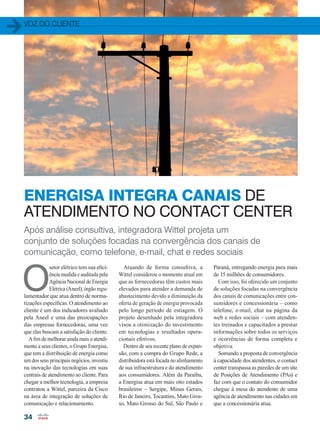 Após análise consultiva, integradora Wittel projeta um
conjunto de soluções focadas na convergência dos canais de
comunicação, como telefone, e-mail, chat e redes sociais
ENERGISA INTEGRA CANAIS DE
ATENDIMENTO NO CONTACT CENTER
voz do cliente
34
Atuando de forma consultiva, a
Wittel considerou o momento atual em
que as fornecedoras têm custos mais
elevados para atender a demanda de
abastecimento devido a diminuição da
oferta de geração de energia provocada
pelo longo período de estiagem. O
projeto desenhado pela integradora
visou a otimização do investimento
em tecnologias e resultados opera-
cionais efetivos.
Dentro de seu recente plano de expan-
são, com a compra do Grupo Rede, a
distribuidora está focada no alinhamento
de sua infraestrutura e do atendimento
aos consumidores. Além da Paraíba,
a Energisa atua em mais oito estados
brasileiros – Sergipe, Minas Gerais,
Rio de Janeiro, Tocantins, Mato Gros-
so, Mato Grosso do Sul, São Paulo e
O
setor elétrico tem sua efici-
ência medida e auditada pela
Agência Nacional de Energia
Elétrica (Aneel), órgão regu-
lamentador que atua dentro de norma-
tizações específicas. O atendimento ao
cliente é um dos indicadores avaliado
pela Aneel e uma das preocupações
das empresas fornecedoras, uma vez
que elas buscam a satisfação do cliente.
A fim de melhorar ainda mais o atendi-
mento a seus clientes, o Grupo Energisa,
que tem a distribuição de energia como
um dos seus principais negócios, investiu
na inovação das tecnologias em suas
centrais de atendimento ao cliente. Para
chegar a melhor tecnologia, a empresa
contratou a Wittel, parceira da Cisco
na área de integração de soluções de
comunicação e relacionamento.
Paraná, entregando energia para mais
de 15 milhões de consumidores.
Com isso, foi oferecido um conjunto
de soluções focadas na convergência
dos canais de comunicações entre con-
sumidores e concessionária – como
telefone, e-mail, chat na página da
web e redes sociais – com atenden-
tes treinados e capacitados a prestar
informações sobre todos os serviços
e ocorrências de forma completa e
objetiva.
Somando a proposta de convergência
à capacidade dos atendentes, o contact
center transpassa as paredes de um site
de Posições de Atendimento (PAs) e
faz com que o contato do consumidor
chegue à mesa do atendente de uma
agência de atendimento nas cidades em
que a concessionária atua.
34-35_VOZ DO CLIENTE_[Energisa]_v3.indd 34 09/12/2014 12:15:37
 
