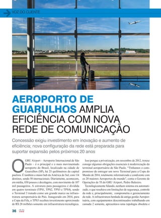 voz do cliente
36
Concessão exigiu investimento em inovação e aumento de
eficiência; nova configuração da rede está preparada para
suportar expansão pelos próximos 20 anos
O
GRU Airport – Aeroporto Internacional de São
Paulo – é o principal e o mais movimentado
aeroporto do Brasil, localizado na cidade de
Guarulhos (SP), há 25 quilômetros da capital
paulista. É também o maior hub da América do Sul, com 114
destinos, sendo 58 internacionais. Diariamente, acontecem,
em média, 830 pousos e decolagens, com movimento de 107
mil passageiros. A estrutura para passageiros é dividida
em quatro terminais (TPS1, TPS2, TPS3 e TPS4), sendo
o Terminal 3 tratado como um grande marco na infraes-
trutura aeroportuária do País. Inaugurado em 2014, para
a Copa da Fifa, o TPS3 recebeu investimento aproximado
de R$ 28 milhões somente em infraestrutura tecnológica.
Isso porque a privatização, em novembro de 2012, trouxe
consigo algumas obrigações essenciais à modernização do
terminal aeroportuário de São Paulo. “Tínhamos o com-
promisso de entregar um novo Terminal para a Copa do
Mundo de 2014, totalmente informatizado e condizente com
os 20 maiores Aeroportos do mundo”, conta o Gerente de
Operações de TI do GRU Airport, Pedro Baleeiro.
Tecnologicamente falando, nenhum sistema era automati-
zado, o que resultava em limitações de segurança, controle
da rede e, principalmente, comprometia o gerenciamento
da rede. A infraestrutura herdada da antiga gestão Aeropor-
tuária, com equipamentos descontinuados trabalhando em
camada 2 somente, apresentava uma topologia obsoleta e
AEROPORTO DE
GUARULHOS AMPLIA
EFICIÊNCIA COM NOVA
REDE DE COMUNICAÇÃO
36-38_VOZ DO CLIENTE_[GRU-AIRPORT]_VALE-ESTE.indd 36 08/12/2014 11:19:37
 