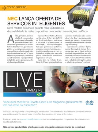 Voz do parceiro
40
Novo modelo de serviço garante mais visibilidade e
disponibilidade às redes corporativas compostas com soluções da Cisco
Segundo Denise Yadoya, Gerente
de Marketing de Serviços da NEC
no Brasil, dois fatores motivaram
a iniciativa. O primeiro deles é a
oferta PSS – Cisco Partner Support
Services – por meio da qual a NEC
enxergou uma oportunidade de po-
tencializar as ofertas de serviços co-
laborativos, proporcionar mais valor
para o cliente final e aumentar os
negócios de serviços.
Outro fator é a evolução do am-
biente de IT para terceira plataforma
A
NEC, provedora global de
soluções de comunicação e
tecnologia da informação,
apresenta ao mercado o NEC
SmartWorks, primeira solução da famí-
lia NEC Smart Services, que tem como
público-alvo as empresas usuárias de
soluções Cisco na infraestrutura de rede.
Parceira Gold da Cisco, a NEC tem o
objetivo de garantir total visibilidade
da rede ao cliente, o que permitirá a
redução dos gastos operacionais e alto
nível de disponibilidade.
NEC LANÇA OFERTA DE
SERVIÇOS INTELIGENTES
que reúne mobilidade, redes sociais,
cloud e big data, e que aumentará o
desafio de manter a infraestrutura
das empresas simplificadas e sempre
“up and running”.
De acordo com a gerente, o objetivo
central da solução é oferecer ferra-
mentas para que o cliente utilize a
totalidade do potencial de sua rede,
mantendo a estrutura funcionando a
100%. “O NEC SmartWorks contribui
para a redução de interrupções e acelera
a solução de problemas”, explica.
2828
promocisco@cisco.com
consultoria ﬁnanceira em um processo
interativo,noqualgerenteeclientemovi-
mentamtelase,eventualmente,assistem
a vídeos explicativos.
“Esta é a aplicação que hoje temos
com a Cisco. Com altíssima resolu-
ção, os clientes são atendidos e inte-
ragem em ambiente seguro, fechado.
Pode-se abrir um gráﬁco grande, e
conversar com o analista, gerente
ou diretor do banco, sem qualquer
restrição”, diz Cavalcanti.
Para ele, a relação banco-cliente
muda quando se adotam tecnologias
que privilegiam o contato humano.
“Com esta visão, podemos ter uma
sala de vídeo, em uma cidade peque-
na, para clientes e funcionários aces-
sarem a matriz em uma apresentação
de investimento, crédito ou compra
de ações”, completa o executivo.
Rodrigo Gonsales, da Cisco, refor-
ça que o vídeo aumenta a produtivi-
dade dos bancos, por conta da escala.
“Há bancos do segmento Premium
que têm especialistas circulando
pelas agências. Se este proﬁssional
não precisar ir à agência, podendo
dar um atendimento personalizado
com alta deﬁnição, o banco ganha
produtividade, cobertura e aumenta
a disponibilidade”, argumenta.
E as soluções ainda podem explo-
rar a mobilidade, com transações e
relacionamentos feitos por meio de
smartphones. Aliás, a mobilidade, diz
Cavalcanti, é a primeira etapa na fase
detransformaçãodoBradesco.ONext
funcionanãoapenascomolaboratório,
mostrando tudo que há de inovação,
como, junto com a Cisco, faz o clien-
te perceber que as novas tecnologias
fazem sentido no dia a dia.
“Esta solução já está em teste em
uma agência”, revela Cavalcanti, ao
explicar que a ideia é levar o con-
ceito Next para as agências e para
os smartphones. •
O Bradesco lançou,
no ﬁnal de maio, o
depósito em cheque via
smartphone
11CAPA
40_VOZ DO PARCERO_[Nec].indd 40 08/12/2014 11:24:51
 