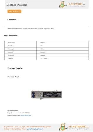 MGBLX1 Datasheet
Buy Huawei, Cisco, Zte, Hpe, Dell, Fortinet Network Equipment
Online In China At Low Price! www.hi-network.com
Overview
1000BASE-LX SFP transceiver for single-mode fiber, 1310 nm wavelength, supports up to 10 km
Quick Specification
Product Code MGBLX1
Form Factor SFP
Wavelength 1310nm
Connector Duplex LC
DDM/DOM Supported
TX Power -9.5 ~ -3dBm
Product Details:
The Front Panel:
Get more information:
Do you have any question about the MGBLX1?
Contact us now via e-mail: info@hi-network.com
 
