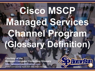 SPHomeRun.com


     Cisco MSCP
   Managed Services
   Channel Program
 (Glossary Definition)
  Courtesy of the
  Managed Computer Consulting Glossary
  http://glossary.sphomerun.com
  Creative Commons Image Source: Flickr Dell's Official Flickr Page
 