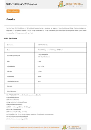 N9K-C93180YC-FX Datasheet
Copyright © 2022 Hi-Network.com | HAILIAN TECHNOLOGY CO., LIMITED | All Rights Reserved.
Overview
The Cisco Nexus 93180YC-FX Switch is a 1RU switch with latency of less than 1 microsecond that supports 3.6 Tbps of bandwidth and 1.2 bpps. The 48 downlink ports on
the 93180YC-FX are capable of supporting 1-, 10-, or 25-Gbps Ethernet or as 16-, 32-Gbps Fibre Channel ports, creating a point of convergence for primary storage, compute
servers, and back-end storage resources at the top of rack.
Quick Specification
Part Number N9K-C93180YC-FX
Ports 48 x 1/10/25-Gbps and 6 x 40/100-Gbps QSFP28 ports
Downlink supported speeds
1/10/25-Gbps Ethernet
16/32-Gbps Fibre Channel
CPU 6 cores
System memory Up to 32 GB
SSD drive 128 GB
System buffer 40 MB
Typical power (AC/DC) 260W
USB ports 1
RS-232 serial ports 1
Cisco N9K-C93180YC-FX provides the following features and benefits:
(1) Architectural Flexibility
(2) Architectural Flexibility
(3) High Scalability, Flexibility, and Security
(4) Intelligent Buffer Management
(5) RDME over Converged Ethernet – RoCE Support
(6) LAN and SAN Convergence
(7) Hardware and Software High Availability
(8) Purpose-Built Cisco NX-OS Software Operating System with Comprehensive, Proven Innovations
(9) Cisco Tetration Analytics Platform Support
(10) Cisco Network Assurance Engine (NAE)
 