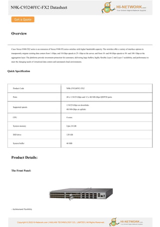 N9K-C93240YC-FX2 Datasheet
Copyright © 2022 Hi-Network.com | HAILIAN TECHNOLOGY CO., LIMITED | All Rights Reserved.
Overview
Cisco Nexus 9300-FX2 series is an extension of Nexus 9300-FX series switches with higher bandwidth capacity. The switches offer a variety of interface options to
transparently migrate existing data centers from 1-Gbps, and 10-Gbps speeds to 25- Gbps at the server, and from 10- and 40-Gbps speeds to 50- and 100- Gbps at the
aggregation layer. The platforms provide investment protection for customers, delivering large buffers, highly flexible Layer 2 and Layer 3 scalability, and performance to
meet the changing needs of virtualized data centers and automated cloud environments.
Quick Specification
Product Details:
The Front Panel:
- Architectural Flexibility
Product Code N9K-C93240YC-FX2
Ports 48 x 1/10/25-Gbps and 12 x 40/100-Gbps QSFP28 ports
Supported speeds
1/10/25-Gbps on downlinks
40/100-Gbps on uplinks
CPU 4 cores
System memory Upto 24 GB
SSD drive 128 GB
System buffer 40 MB
 