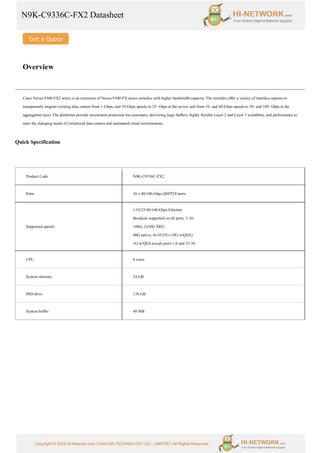 N9K-C9336C-FX2 Datasheet
Copyright © 2022 Hi-Network.com | HAILIAN TECHNOLOGY CO., LIMITED | All Rights Reserved.
Overview
Cisco Nexus 9300-FX2 series is an extension of Nexus 9300-FX series switches with higher bandwidth capacity. The switches offer a variety of interface options to
transparently migrate existing data centers from 1-Gbps, and 10-Gbps speeds to 25- Gbps at the server, and from 10- and 40-Gbps speeds to 50- and 100- Gbps at the
aggregation layer. The platforms provide investment protection for customers, delivering large buffers, highly flexible Layer 2 and Layer 3 scalability, and performance to
meet the changing needs of virtualized data centers and automated cloud environments.
Quick Specification
Product Code N9K-C9336C-FX2
Ports 36 x 40/100-Gbps QSFP28 ports
Supported speeds
1/10/25/40/100-Gbps Ethernet
Breakout supported on all ports, 1-36:
100G, 2x50G NRZ,
40G native, 4x10/25G (10G w/QSA)
1G w/QSA except ports 1-6 and 33-36
CPU 4 cores
System memory 24 GB
SSD drive 128 GB
System buffer 40 MB
 