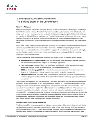 .
                                                                                                                                        White Paper




                       Cisco Nexus 5000 Series Architecture:
                       The Building Blocks of the Unified Fabric

                       What You Will Learn
                       Multicore computing and virtualization are rapidly changing the data center landscape, furthering the need for high-
                       bandwidth, low-latency switching. These technologies increase efficiency by increasing server utilization, but they
                       also promote an ever-increasing demand for bandwidth. Most data centers grappling with the bandwidth challenge
                       are migrating to 10 Gigabit Ethernet to alleviate their IP network bottlenecks. In addition, most data centers support
                       dual Fibre Channel links per server to access their storage networks, and some data centers supporting high-
                       performance computing (HPC) environments also support multiple interprocess communication (IPC) networks per
                       server.
                                 ®                                                                      ®
                       Cisco offers a better solution to these challenges in the form of the Cisco Nexus 5000 Series Switches. Designed
                       as access-layer switches for in-rack deployment, the Cisco Nexus 5000 Series helps simplify data center
                       infrastructure and reduce total cost of ownership (TCO). It supports I/O consolidation at the rack level, reducing the
                       number of adapters, cables, switches, and transceivers that each server must support, all while protecting
                       investment in existing storage assets.

                       The Cisco Nexus 5000 Series delivers these benefits to data centers through the following product features:

                             ●       High performance 10 Gigabit Ethernet: The Cisco Nexus 5000 Series is a family of line-rate, low-latency,
                                     cost-effective 10 Gigabit switches designed for access-layer applications.
                             ●       Fibre Channel over Ethernet (FCoE): The Cisco Nexus 5000 Series is the first open-standards-based
                                     access-layer switch to support I/O consolidation at the rack level through FCoE.
                             ●       IEEE Data Center Bridging (DCB): The switch family incorporates a series of Ethernet enhancements
                                     designed for the data center, including flow control and network congestion management.
                             ●       VM Optimized Services: The switch family supports end-port virtualization and virtual machine optimized
                                     services, helping increase the scalability of virtual Layer 2 networks and enhancing application performance
                                     and security.
                       This document describes how Cisco has designed the Cisco Nexus 5000 Series Switches as both high-bandwidth,
                       low-latency, access-layer switches for rack deployment and as the basis for a unified network fabric that can help
                       simplify data center infrastructure while reducing capital and operational costs. This document provides a brief
                       overview of the switch features and benefits and then details the series' 10 Gigabit Ethernet, I/O consolidation, and
                       virtualization capabilities. Internally, the switches are based on only two custom application-specific integrated
                       circuits (ASICs): a unified port controller that handles all packet-processing operations on ingress and egress, and a
                       unified crossbar fabric that schedules and switches packets. Every design decision made in these two devices is
                       precisely targeted to support I/O consolidation and virtualization features with the most efficient use of transistor
                       logic, helping minimize power consumption and maximize performance.

                       Introducing the Cisco Nexus 5000 Series
                       The Cisco Nexus 5000 Series is designed to be deployed in server racks, and the series is designed much like the
                       servers it supports. All ports and power entry connections are at the rear of the switches, simplifying cabling and
                       minimizing cable length (Figure 1). Cooling is front-to-back, supporting hot- and cold-aisle configurations that help
                       increase cooling efficiency. The front panel includes status indicators and hot-swappable, N+1 redundant power


© 2009 Cisco Systems, Inc. All rights reserved. This document is Cisco Public Information.                                               Page 1 of 17
 