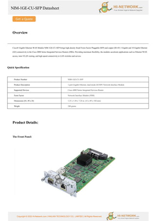 NIM-1GE-CU-SFP Datasheet
Copyright © 2022 Hi-Network.com | HAILIAN TECHNOLOGY CO., LIMITED | All Rights Reserved.
Overview
Cisco® Gigabit Ethernet WAN Module NIM-1GE-CU-SFP brings high-density Small Form-Factor Pluggable (SFP) and copper (RJ-45) 1 Gigabit and 10 Gigabit Ethernet
(GE) connectivity to the Cisco 4000 Series Integrated Services Routers (ISRs). Providing maximum flexibility, the modules accelerate applications such as Ethernet WAN
access, inter-VLAN routing, and high-speed connectivity to LAN switches and servers.
Quick Specification
Product Number NIM-1GE-CU-SFP
Product Description 1-port Gigabit Ethernet, dual-mode GE/SFP, Network Interface Module
Supported Devices Cisco 4000 Series Integrated Services Router
Form Factor Network Interface Module (NIM)
Dimensions (H x W x D) 1.25 x 3.50 x 7.24 in. (32 x 89 x 184 mm)
Weight 240 grams
Product Details:
The Front Panel:
 