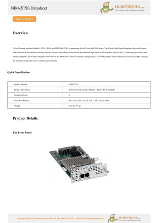 NIM-2FXS Datasheet
Copyright © 2022 Hi-Network.com | HAILIAN TECHNOLOGY CO., LIMITED | All Rights Reserved.
Overview
2-Port Network Interface Module - FXS, FXS-E and DID NIM-2FXS is supporting for the Cisco 4000 ISR Series. The Cisco® 4000 Series Integrated Services Routers
(ISRs) host the Cisco network interface modules (NIMs), which have evolved from the enhanced high-speed WAN interface card (EHWIC), increasing port density and
module capability. Up to three integrated NIM slots on the 4000 Series allow for flexible configurations. The NIMs support online insertion and removal (OIR), reducing
the downtime required for new or replacement modules.
Quick Specification
Product Number NIM-2FXS
Product Description 2-Port Network Interface Module - FXS, FXS-E and DID
Number of Ports 2
Cisco IOS Release XE3.13.4, XE3.14.3, XE3.15.1, XE3.16 and above
Weight 0.42 lb (191 g)
Product Details:
The Front Panel:
 