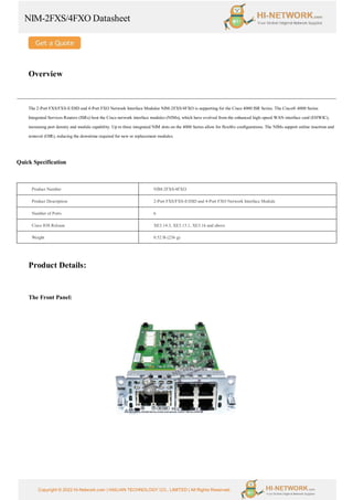 NIM-2FXS/4FXO Datasheet
Copyright © 2022 Hi-Network.com | HAILIAN TECHNOLOGY CO., LIMITED | All Rights Reserved.
Overview
The 2-Port FXS/FXS-E/DID and 4-Port FXO Network Interface Modulee NIM-2FXS/4FXO is supporting for the Cisco 4000 ISR Series. The Cisco® 4000 Series
Integrated Services Routers (ISRs) host the Cisco network interface modules (NIMs), which have evolved from the enhanced high-speed WAN interface card (EHWIC),
increasing port density and module capability. Up to three integrated NIM slots on the 4000 Series allow for flexible configurations. The NIMs support online insertion and
removal (OIR), reducing the downtime required for new or replacement modules.
Quick Specification
Product Number NIM-2FXS/4FXO
Product Description 2-Port FXS/FXS-E/DID and 4-Port FXO Network Interface Module
Number of Ports 6
Cisco IOS Release XE3.14.3, XE3.15.1, XE3.16 and above
Weight 0.52 lb (236 g)
Product Details:
The Front Panel:
 