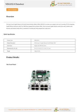 NIM-ES2-8 Datasheet
Copyright © 2022 Hi-Network.com | HAILIAN TECHNOLOGY CO., LIMITED | All Rights Reserved.
Overview
The 8-port Cisco® Gigabit Ethernet LAN Switch Network Interface Module (NIMs) NIM-ES2-8 can reduce your company's total cost of ownership (TCO) by integrating
Gigabit Ethernet switch ports within Cisco 4000 Series Integrated Services Routers (ISRs). These low-density Gigabit Ethernet switches offer small to medium-sized
businesses and enterprise branch offices a combination of switching and routing integrated into a single device.
Quick Specification
Product Code NIM-ES2-8
Product Description 8-Port Layer 2 Gigabit Ethernet Switch Module NIM
Form Factor Single-wide NIM form factor
Dimensions (H x W x D) 0.8 x 6.2 x 4.8 in. (2.1 x 18.8 x 12.2 cm)
Weight 108g (0.24 lb)
Product Details:
The Front Panel:
 