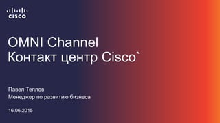 OMNI Channel
Контакт центр Cisco`
Павел Теплов
Менеджер по развитию бизнеса
16.06.2015
 