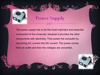 The power supply has to be the most important and essential
component of the computer, because it provides the other
components with electricity. They power the computer by
converting AC current into DC current. The power comes
from an outlet and then the voltages are converted.
 