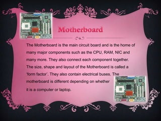 The Motherboard is the main circuit board and is the home of
many major components such as the CPU, RAM, NIC and
many more. They also connect each component together.
The size, shape and layout of the Motherboard is called a
‘form factor’. They also contain electrical buses. The
motherboard is different depending on whether

it is a computer or laptop.
 