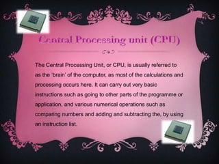 The Central Processing Unit, or CPU, is usually referred to
as the ‘brain’ of the computer, as most of the calculations and
processing occurs here. It can carry out very basic
instructions such as going to other parts of the programme or
application, and various numerical operations such as
comparing numbers and adding and subtracting the, by using
an instruction list.
 