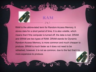 RAM is the abbreviated term for Random Access Memory. It
stores data for a short period of time. It is also volatile, which
means that if the computer is turned off, the data is lost. DRAM
and SRAM are two types of RAM. DRAM stands for Dynamic
Random Access Memory, is more common and much cheaper to
produce. SRAM is much faster as it does not need to be
refreshed, however, it is not as common, due to the fact that it is
more expensive to produce.
 