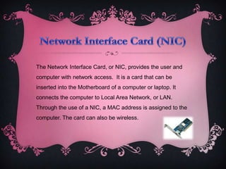 The Network Interface Card, or NIC, provides the user and
computer with network access. It is a card that can be
inserted into the Motherboard of a computer or laptop. It
connects the computer to Local Area Network, or LAN.
Through the use of a NIC, a MAC address is assigned to the
computer. The card can also be wireless.
 