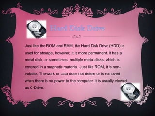 Just like the ROM and RAM, the Hard Disk Drive (HDD) is
used for storage, however, it is more permanent. It has a
metal disk, or sometimes, multiple metal disks, which is
covered in a magnetic material. Just like ROM, it is non-
volatile. The work or data does not delete or is removed
when there is no power to the computer. It is usually viewed
as C-Drive.
 