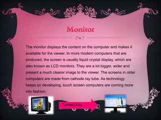 The monitor displays the content on the computer and makes it
available for the viewer. In more modern computers that are
produced, the screen is usually liquid crystal display, which are
also known as LCD monitors. They are a lot bigger, wider and
present a much clearer image to the viewer. The screens in older
computers are made from cathode ray tube. As technology
keeps on developing, touch screen computers are coming more
into fashion.


                      Turned into…
 