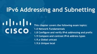 IPv6 Addressing and Subnetting
This chapter covers the following exam topics:
1.0 Network Fundamentals
1.8 Configure and verify IPv6 addressing and prefix
1.9 Compare and contrast IPv6 address types
1.9.a Global unicast
1.9.b Unique local
 