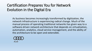 Certification Prepares You for Network
Evolution in the Digital Era
As business becomes increasingly transformed by digitization, the
network infrastructure is experiencing radical change. Much of the
manual process of operating traditional networks has given way to a
software-driven network architecture that depends on virtualization,
automation, analytics, cloud service management, and the ability of
the architecture to be open and extensible.
 