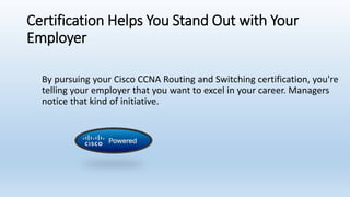Certification Helps You Stand Out with Your
Employer
By pursuing your Cisco CCNA Routing and Switching certification, you're
telling your employer that you want to excel in your career. Managers
notice that kind of initiative.
 
