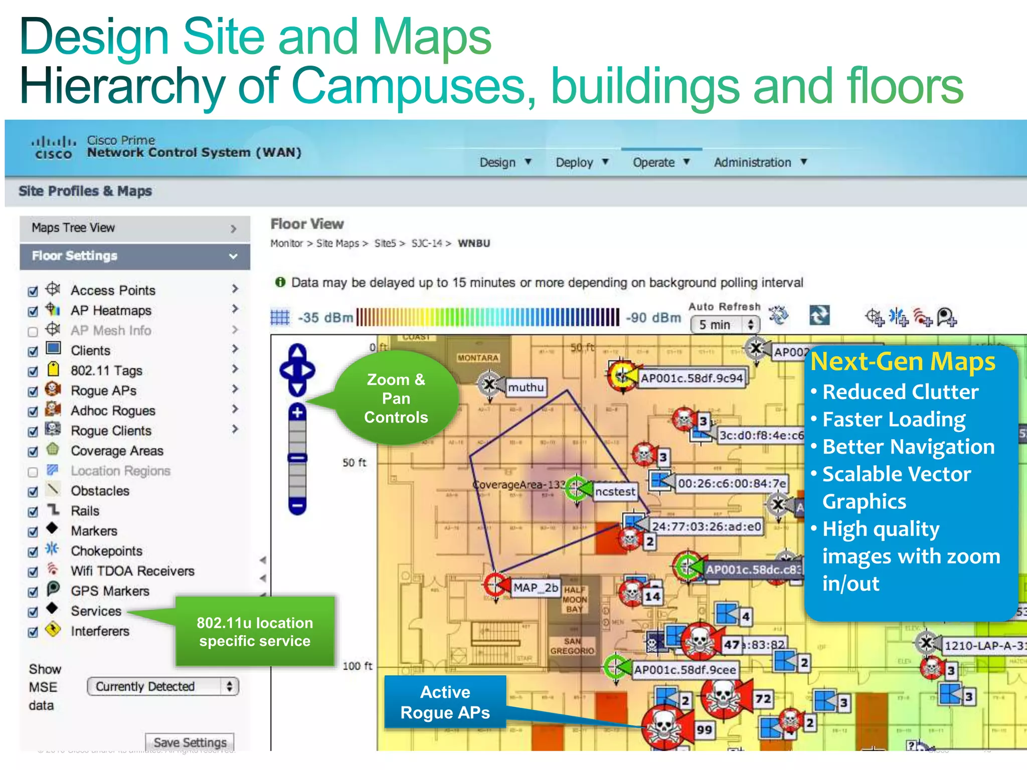 © 2010 Cisco and/or its affiliates. All rights reserved. Cisco 18
Zoom &
Pan
Controls
Next-Gen Maps
• Reduced Clutter
• Faster Loading
• Better Navigation
• Scalable Vector
Graphics
• High quality
images with zoom
in/out
Active
Rogue APs
802.11u location
specific service
 
