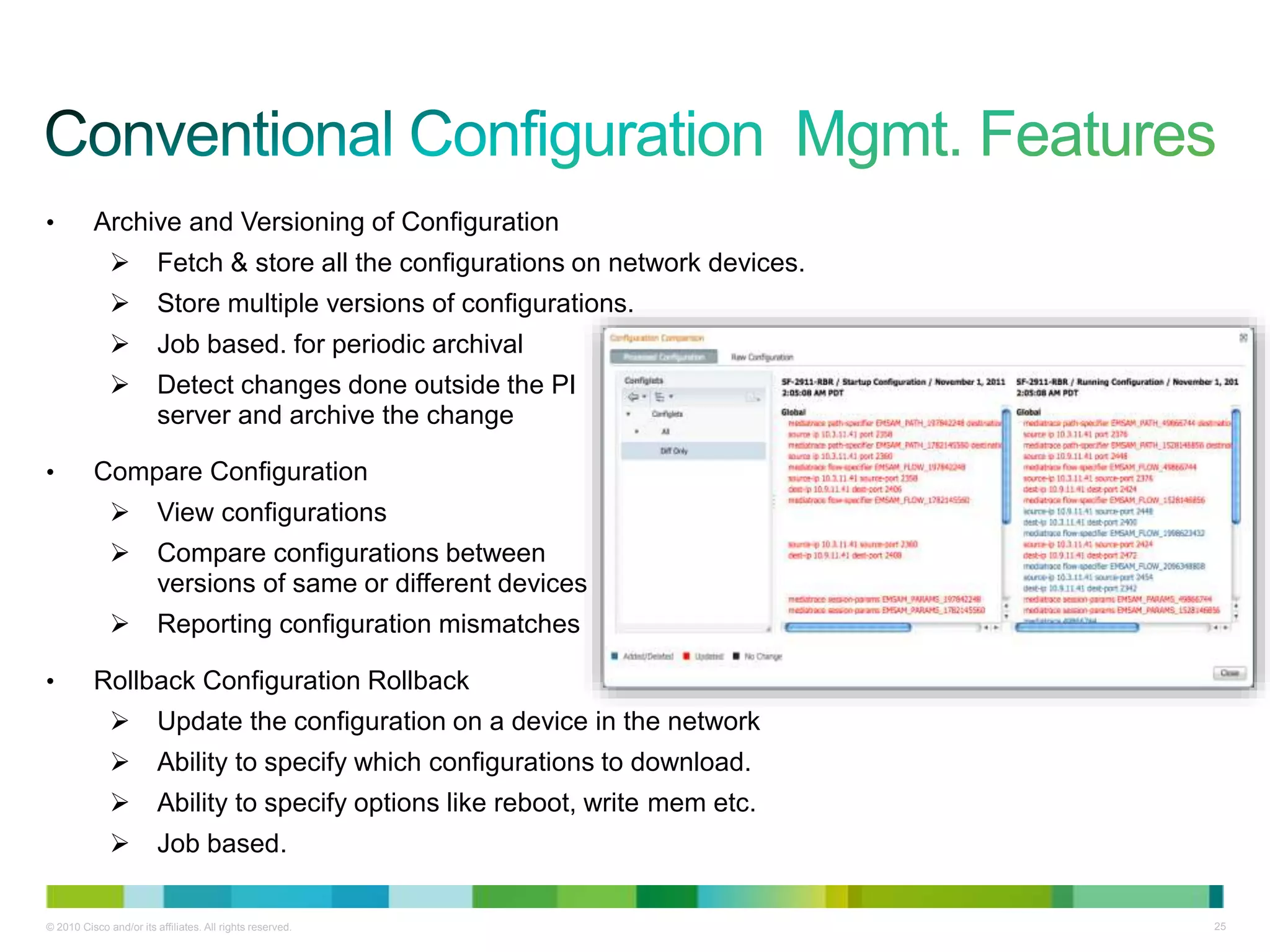 © 2010 Cisco and/or its affiliates. All rights reserved. 25
• Archive and Versioning of Configuration
 Fetch & store all the configurations on network devices.
 Store multiple versions of configurations.
 Job based. for periodic archival
 Detect changes done outside the PI
server and archive the change
• Compare Configuration
 View configurations
 Compare configurations between
versions of same or different devices
 Reporting configuration mismatches
• Rollback Configuration Rollback
 Update the configuration on a device in the network
 Ability to specify which configurations to download.
 Ability to specify options like reboot, write mem etc.
 Job based.
 