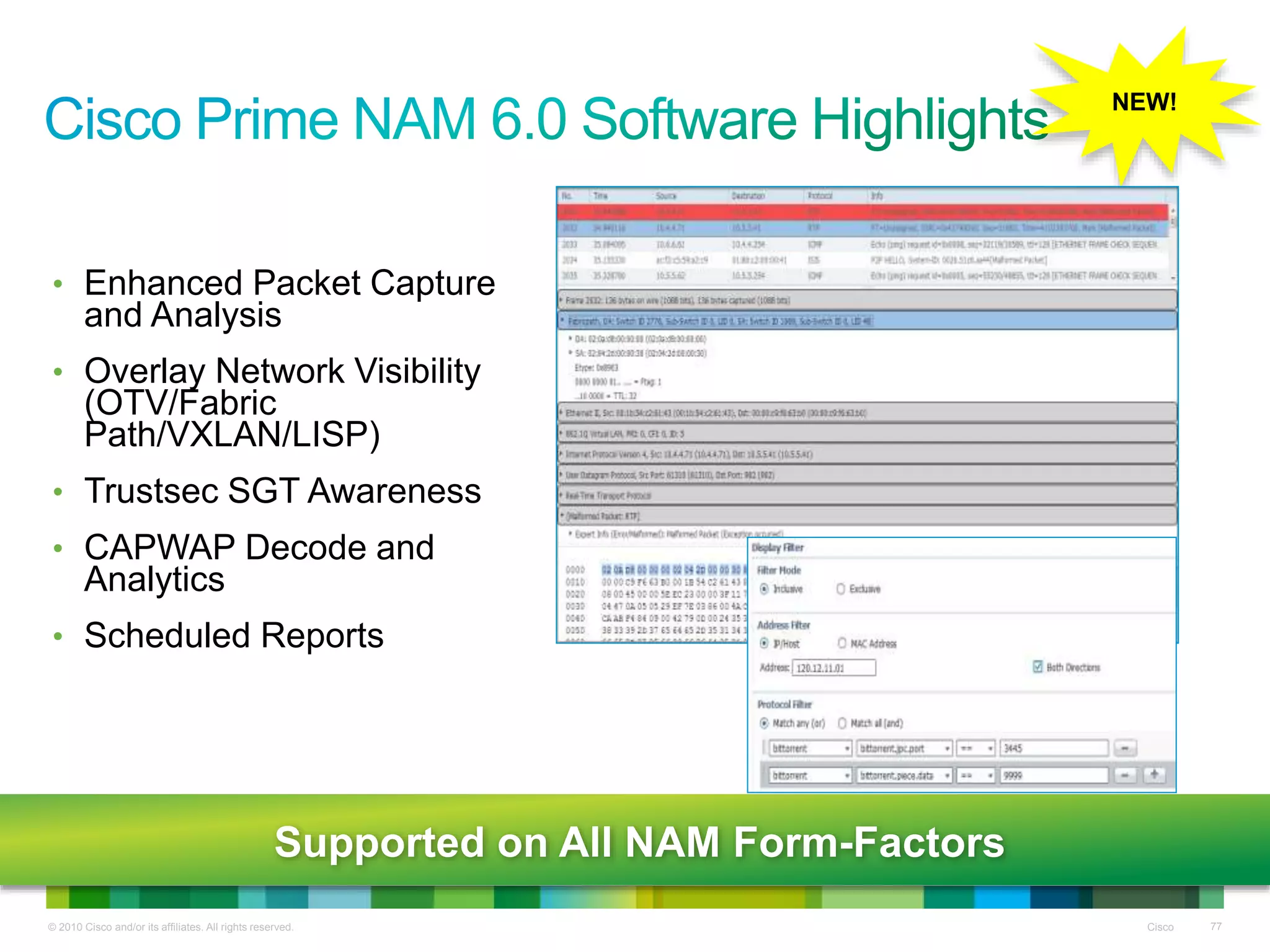 © 2010 Cisco and/or its affiliates. All rights reserved. Cisco 77
• Enhanced Packet Capture
and Analysis
• Overlay Network Visibility
(OTV/Fabric
Path/VXLAN/LISP)
• Trustsec SGT Awareness
• CAPWAP Decode and
Analytics
• Scheduled Reports
NEW!
Supported on All NAM Form-Factors
 